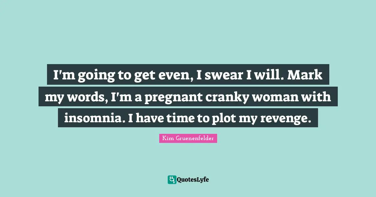 I'm going to get even, I swear I will. Mark my words, I'm a pregnant cranky woman with insomnia. I have time to plot my revenge.