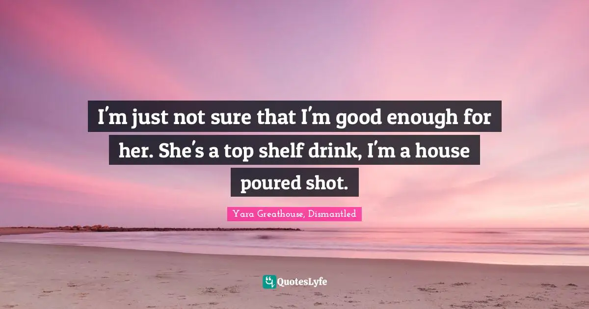 I'm just not sure that I'm good enough for her. She's a top shelf drink, I'm a house poured shot.