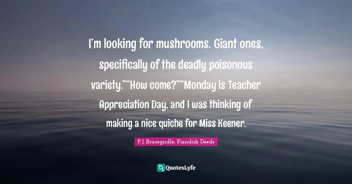 I’m looking for mushrooms. Giant ones, specifically of the deadly poisonous variety.”“How come?”“Monday is Teacher Appreciation Day, and I was thinking of making a nice quiche for Miss Keener.