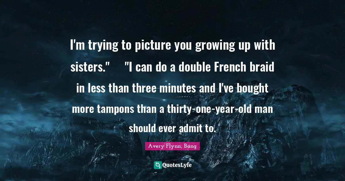 I'm trying to picture you growing up with sisters."	"I can do a double French braid in less than three minutes and I've bought more tampons than a thirty-one-year-old man should ever admit to.