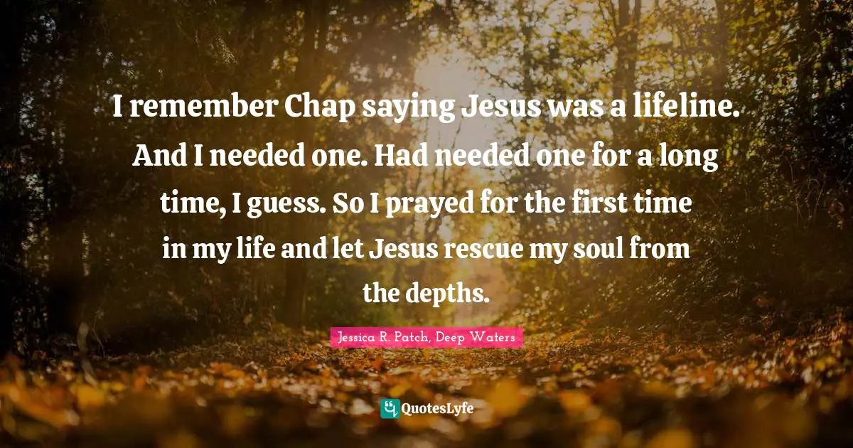 I remember Chap saying Jesus was a lifeline. And I needed one. Had needed one for a long time, I guess. So I prayed for the first time in my life and let Jesus rescue my soul from the depths.