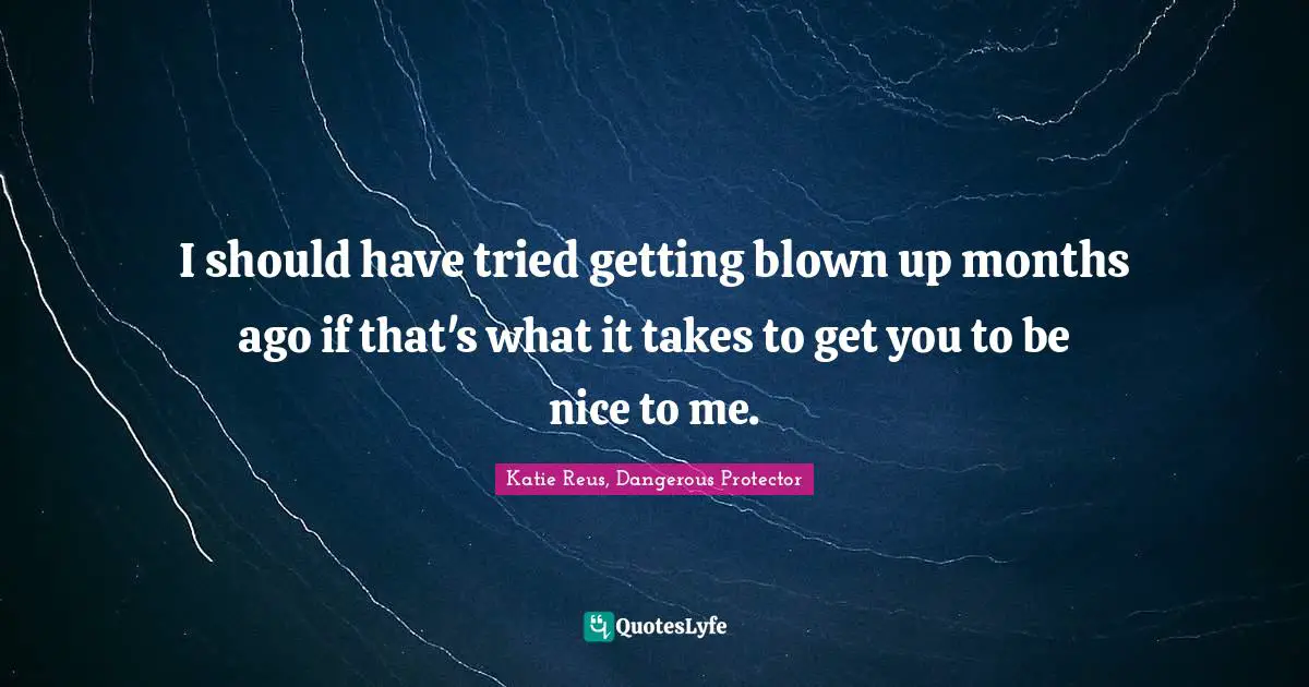 I should have tried getting blown up months ago if that's what it takes to get you to be nice to me.
