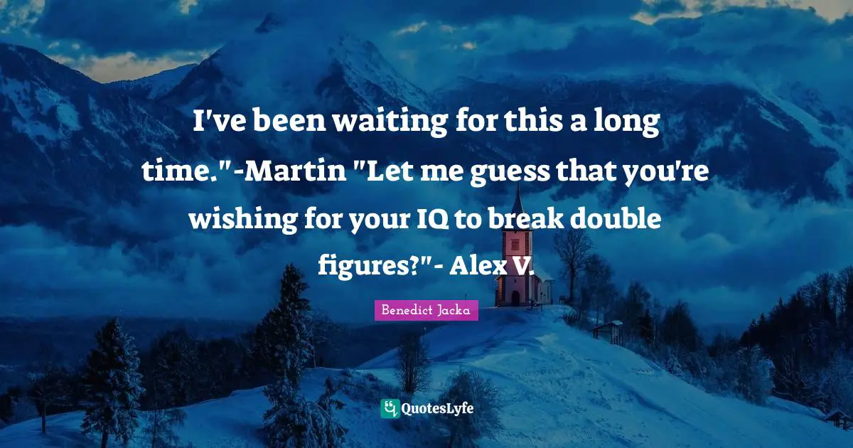I've been waiting for this a long time."-Martin "Let me guess that you're wishing for your IQ to break double figures?"- Alex V.