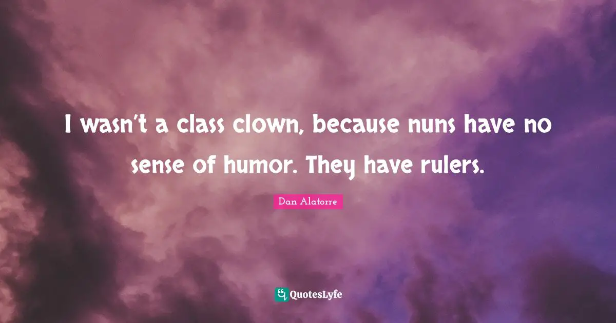 I wasn’t a class clown, because nuns have no sense of humor. They have rulers.