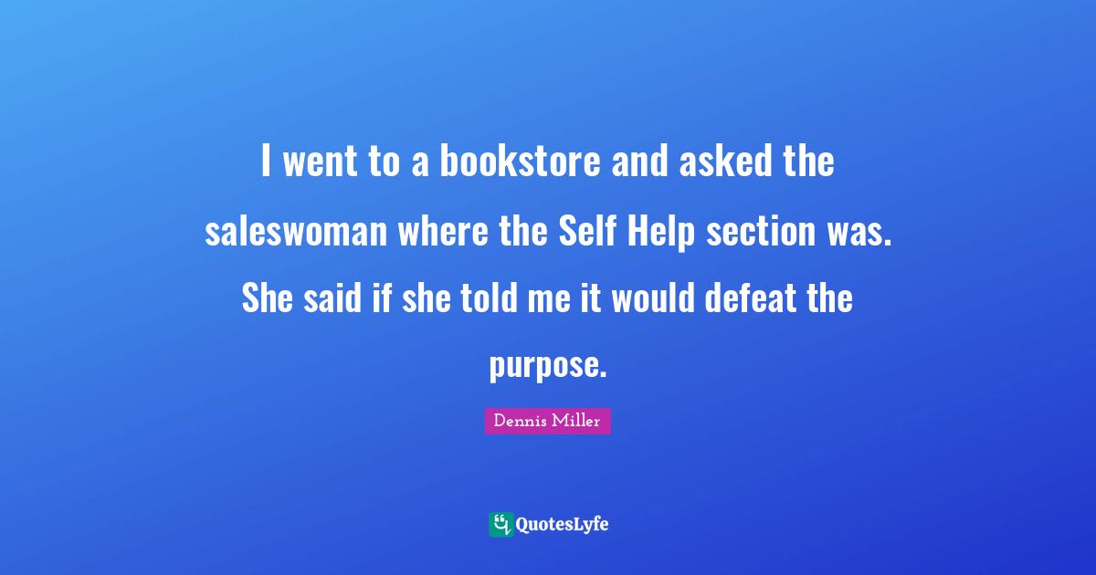 I went to a bookstore and asked the saleswoman where the Self Help section was. She said if she told me it would defeat the purpose.
