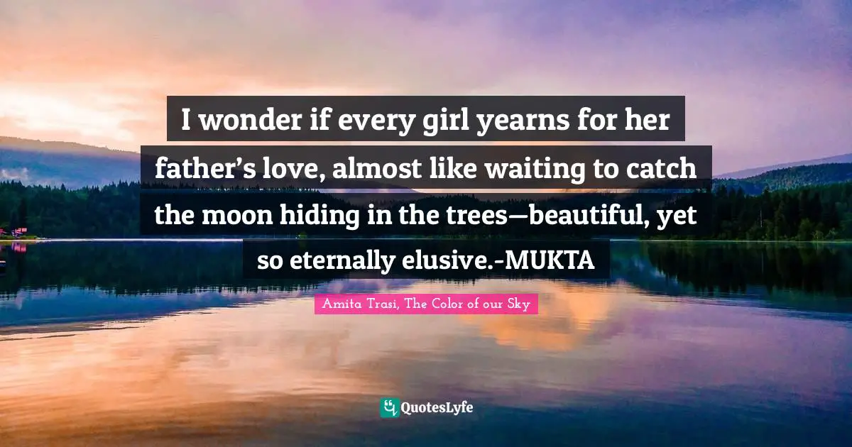 Literary Fiction Quotes: "I wonder if every girl yearns for her father’s love, almost like waiting to catch the moon hiding in the trees—beautiful, yet so eternally elusive.-MUKTA"