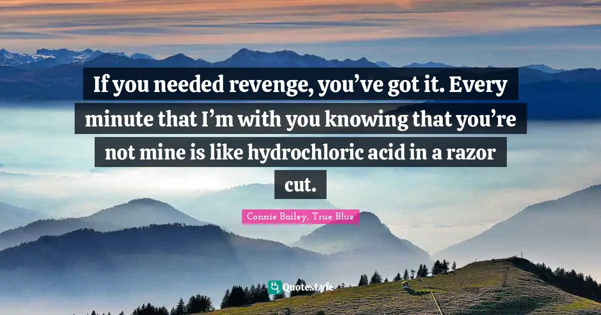 If you needed revenge, you’ve got it. Every minute that I’m with you knowing that you’re not mine is like hydrochloric acid in a razor cut.