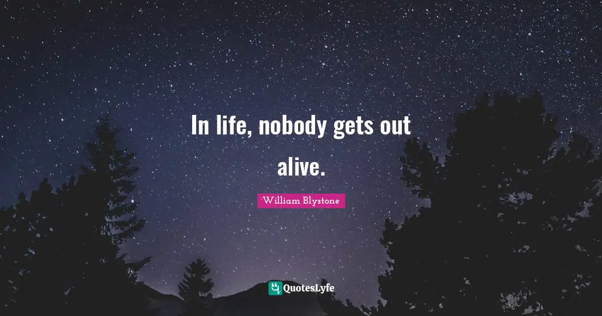 In life, nobody gets out alive.