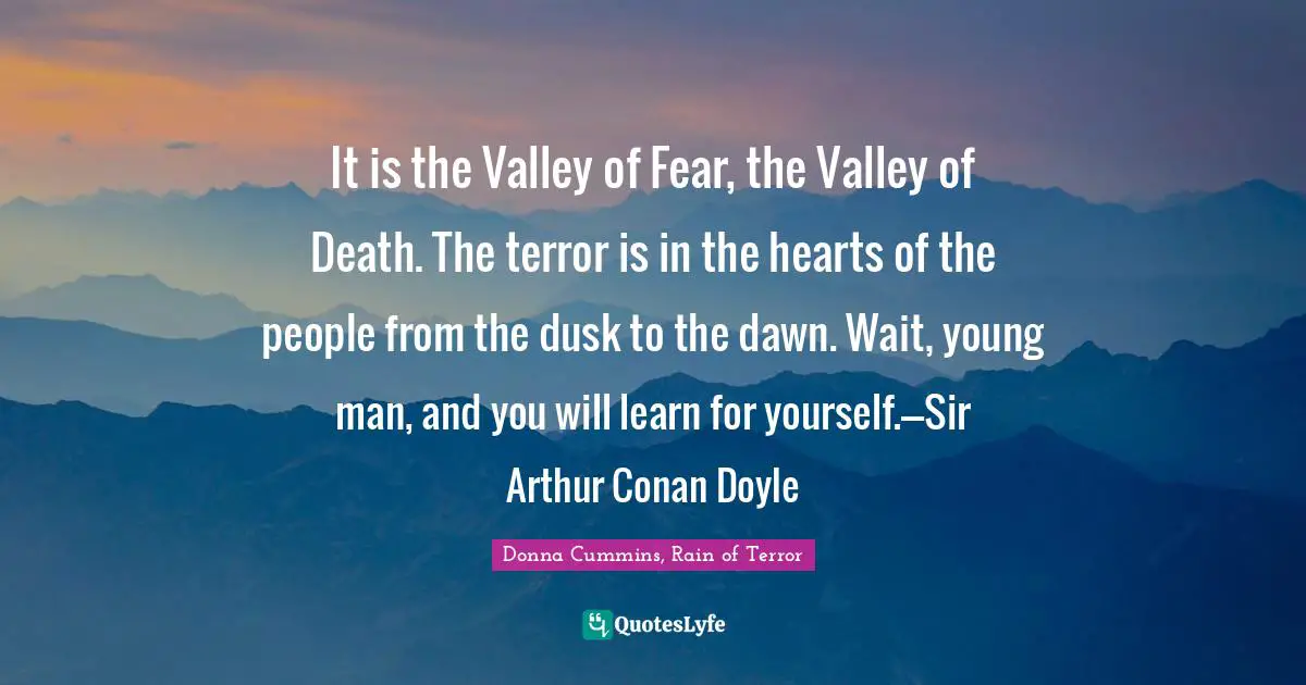 It is the Valley of Fear, the Valley of Death. The terror is in the hearts of the people from the dusk to the dawn. Wait, young man, and you will learn for yourself.---Sir Arthur Conan Doyle