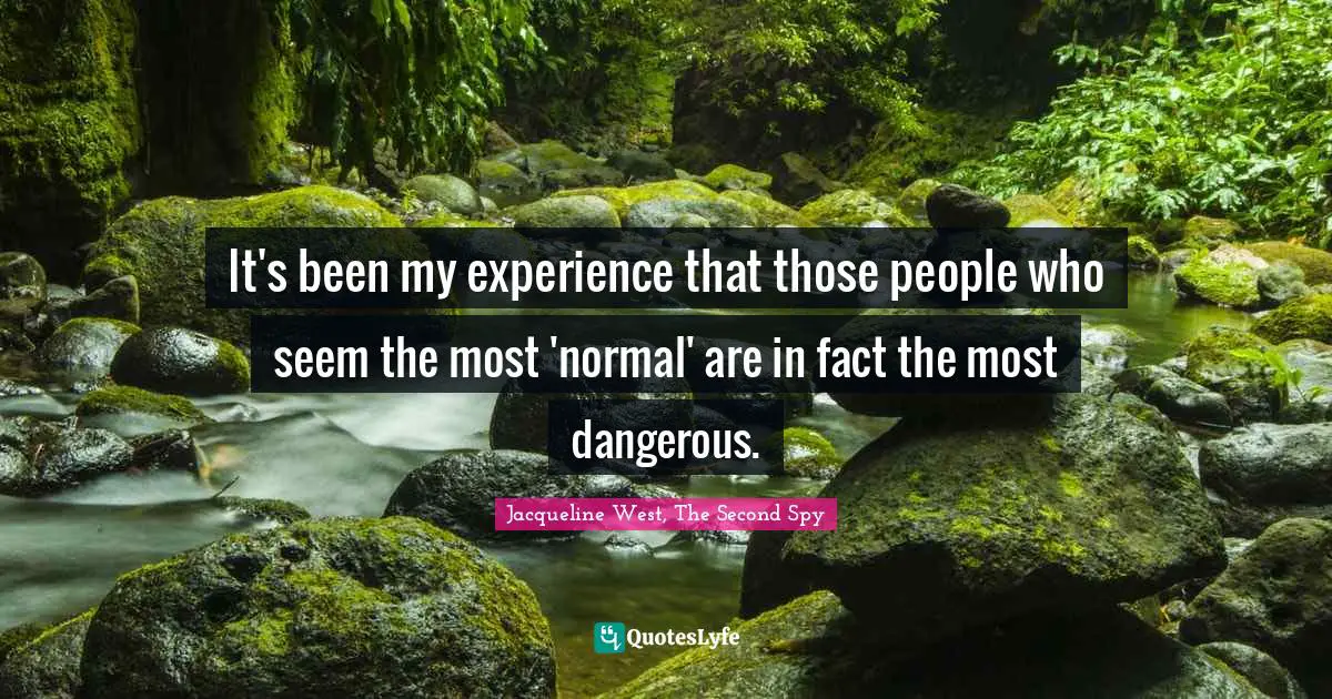 It's been my experience that those people who seem the most 'normal' are in fact the most dangerous.