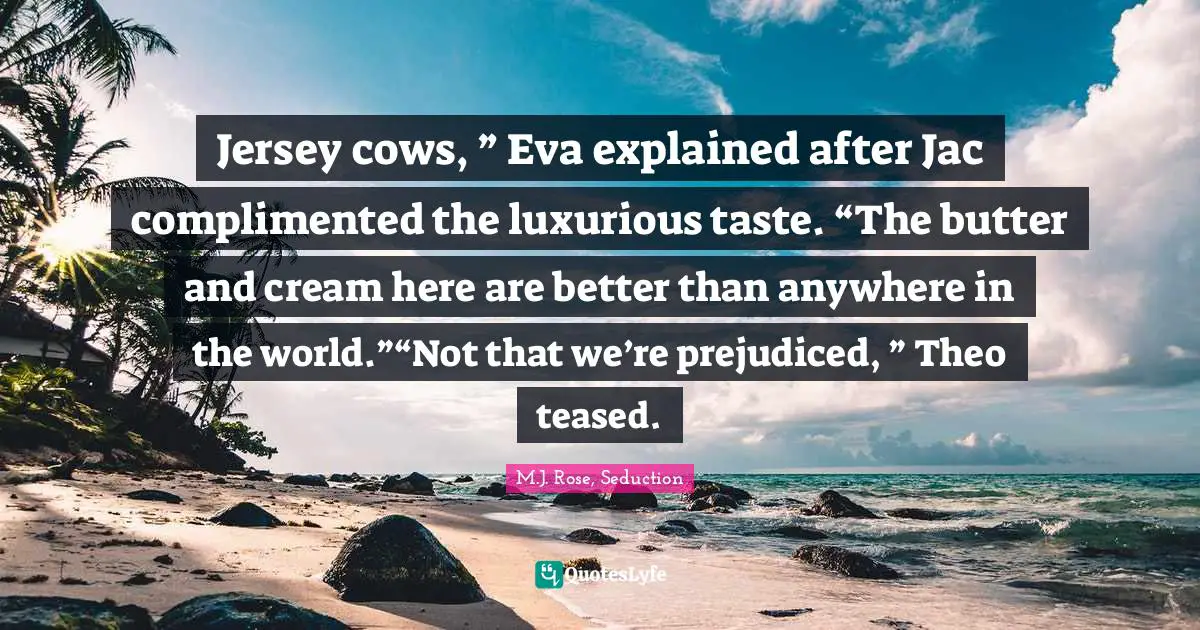 Jersey cows, ” Eva explained after Jac complimented the luxurious taste. “The butter and cream here are better than anywhere in the world.”“Not that we’re prejudiced, ” Theo teased.