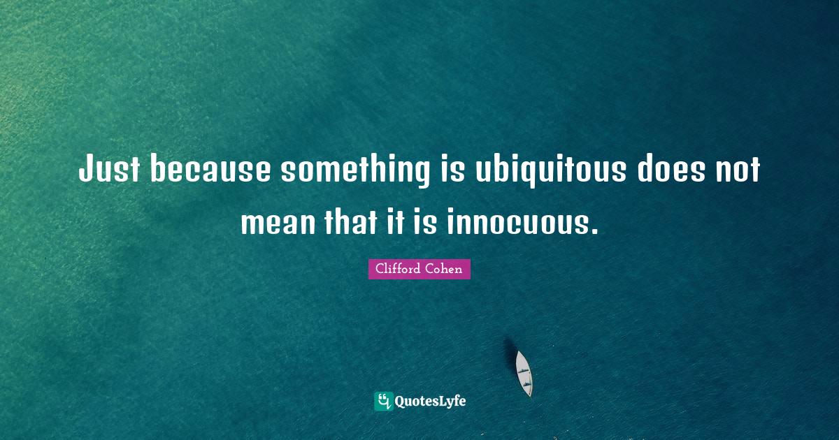 Just because something is ubiquitous does not mean that it is innocuou