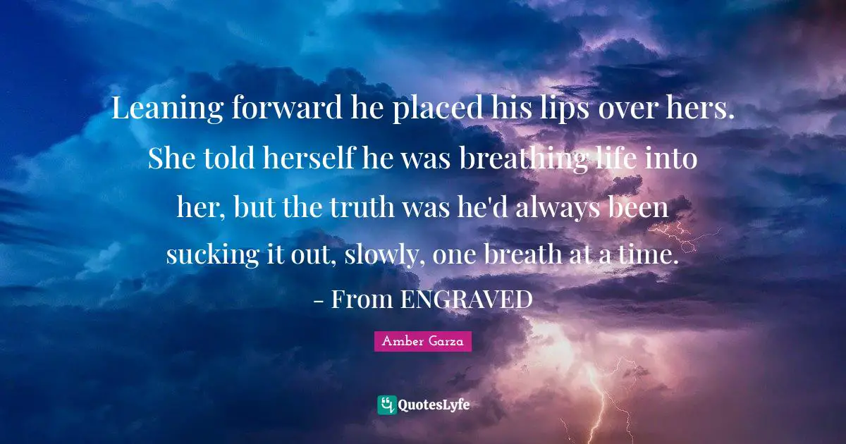 Leaning forward he placed his lips over hers. She told herself he was breathing life into her, but the truth was he'd always been sucking it out, slowly, one breath at a time. - From ENGRAVED