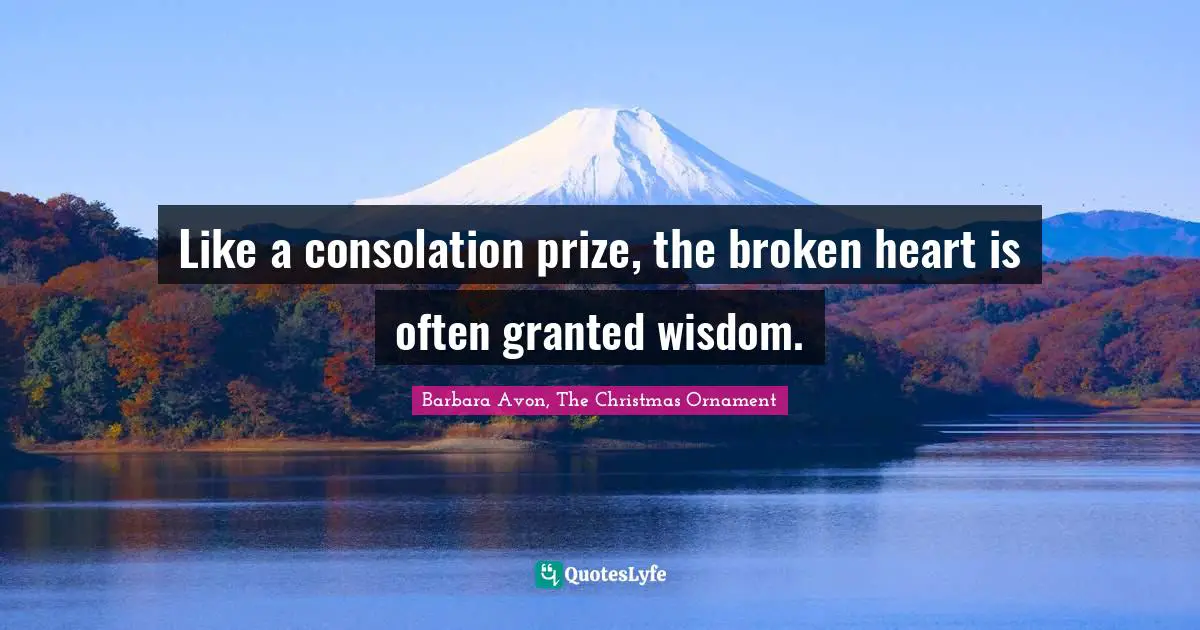 Like a consolation prize, the broken heart is often granted wisdom.