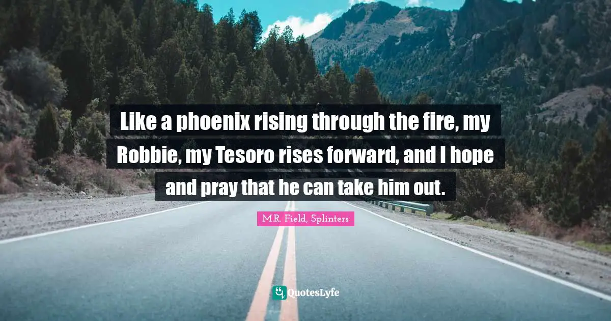 Like a phoenix rising through the fire, my Robbie, my Tesoro rises forward, and I hope and pray that he can take him out.