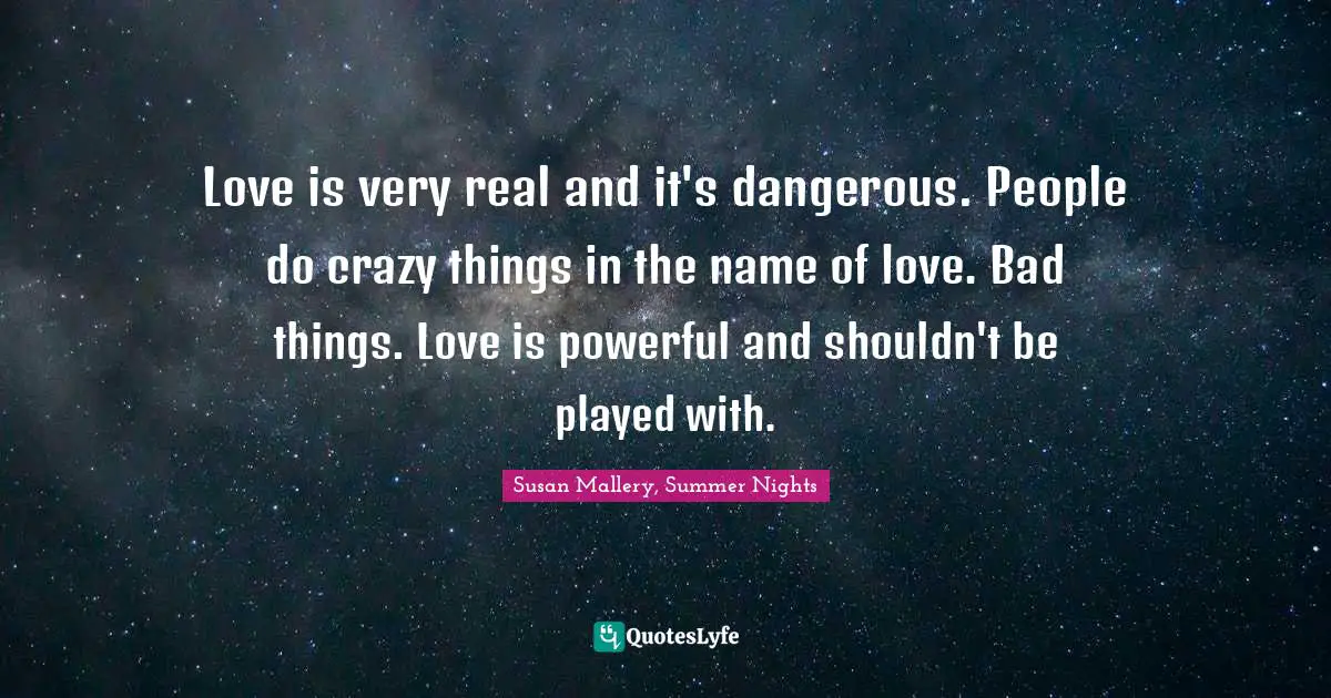 Love is very real and it's dangerous. People do crazy things in the name of love. Bad things. Love is powerful and shouldn't be played with.