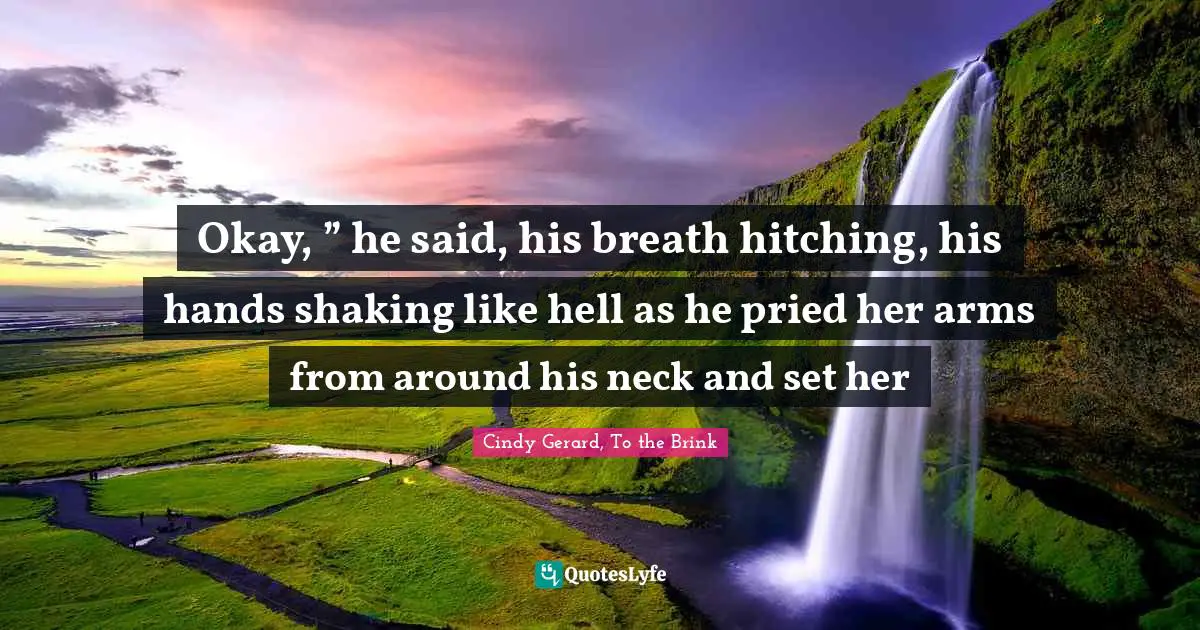 Cindy Gerard, To The Brink Quotes: "Okay, ” he said, his breath hitching, his hands shaking like hell as he pried her arms from around his neck and set her"
