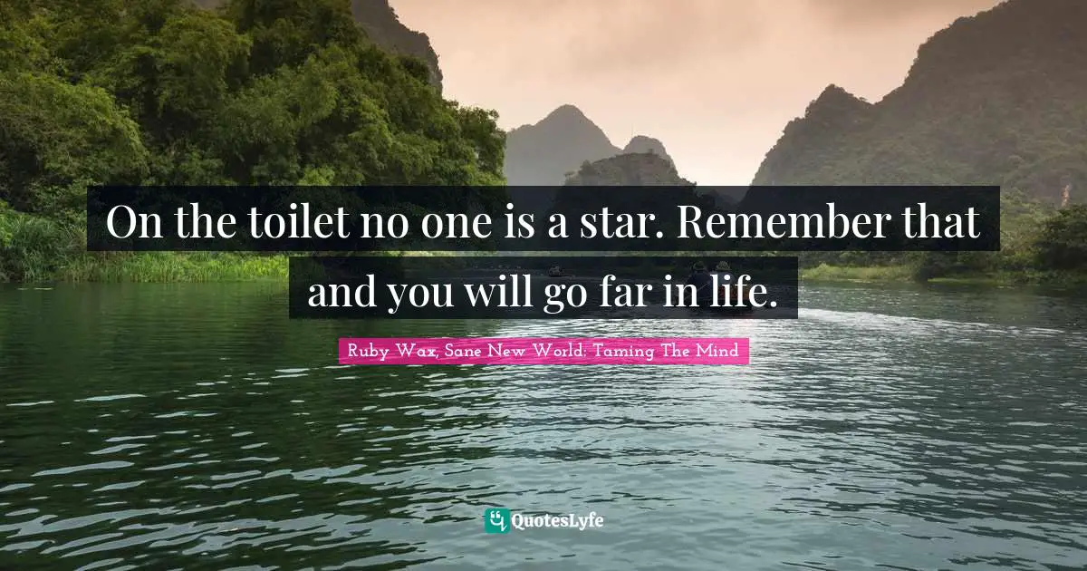 On the toilet no one is a star. Remember that and you will go far in life.