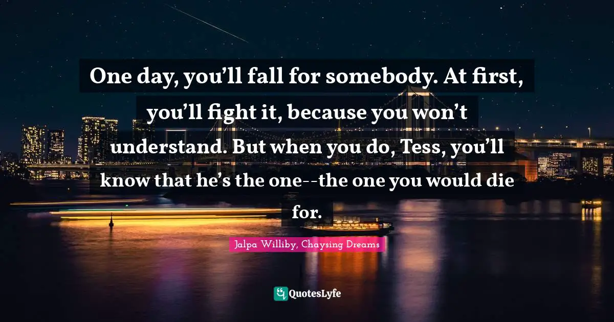 One day, you’ll fall for somebody. At first, you’ll fight it, because you won’t understand. But when you do, Tess, you’ll know that he’s the one--the one you would die for.