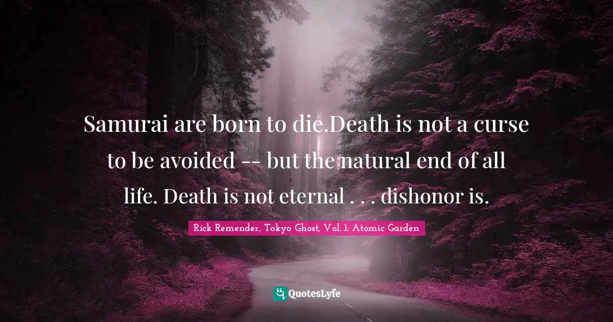 Samurai are born to die.Death is not a curse to be avoided -- but the natural end of all life. Death is not eternal . . . dishonor is.