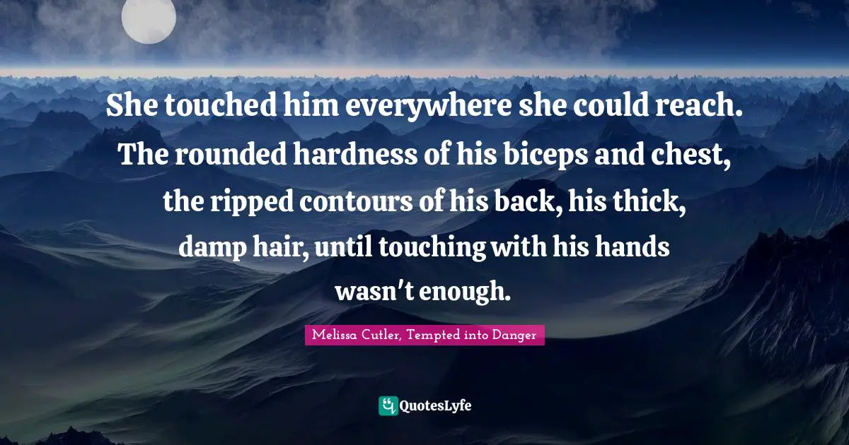 She touched him everywhere she could reach. The rounded hardness of his biceps and chest, the ripped contours of his back, his thick, damp hair, until touching with his hands wasn't enough.