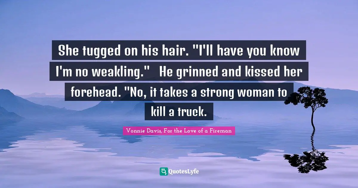 She tugged on his hair. "I'll have you know I'm no weakling."	He grinned and kissed her forehead. "No, it takes a strong woman to kill a truck.