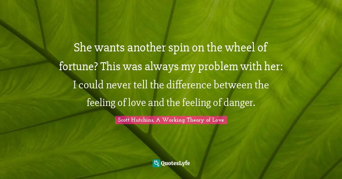 She wants another spin on the wheel of fortune? This was always my problem with her: I could never tell the difference between the feeling of love and the feeling of danger.