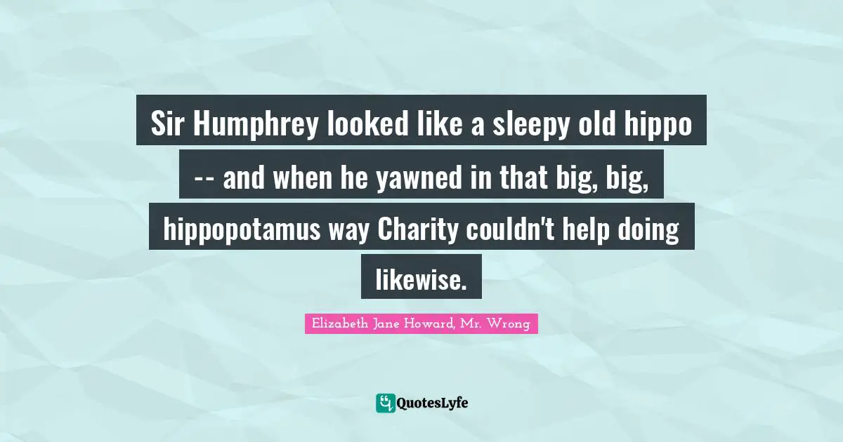 Elizabeth Jane Howard, Mr. Wrong Quotes: "Sir Humphrey looked like a sleepy old hippo -- and when he yawned in that big, big, hippopotamus way Charity couldn't help doing likewise."