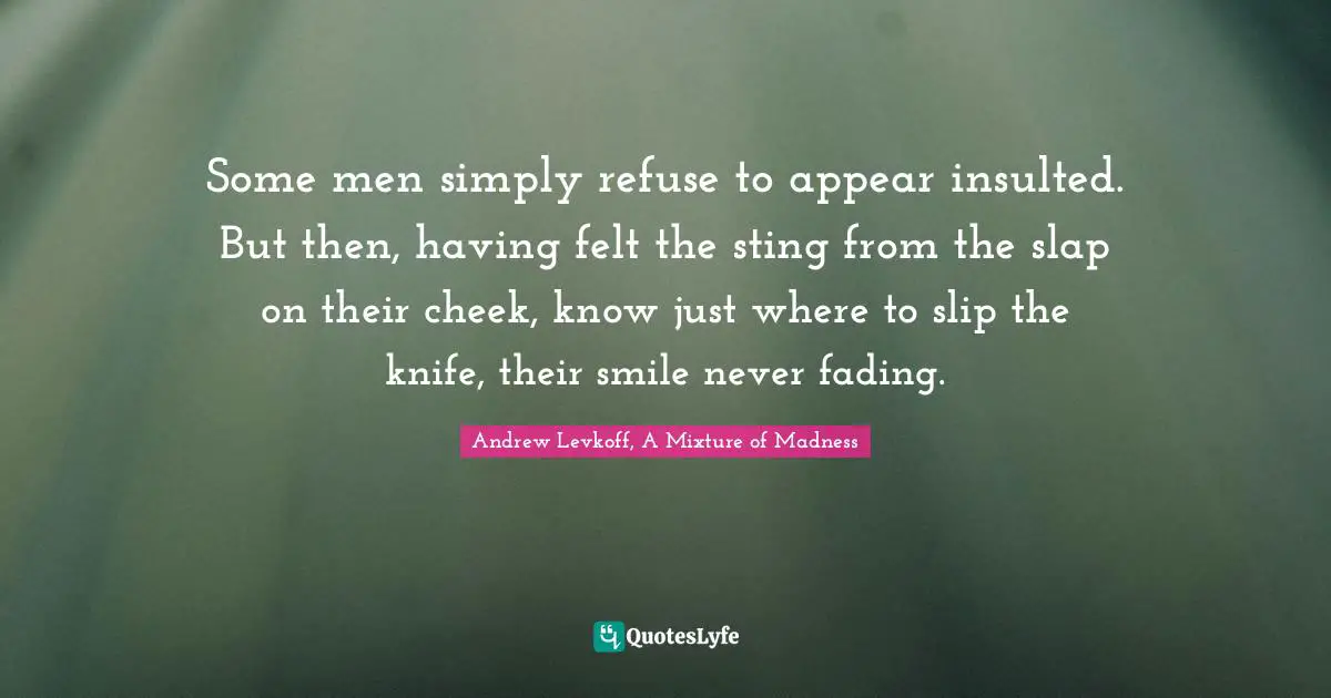 Some men simply refuse to appear insulted. But then, having felt the sting from the slap on their cheek, know just where to slip the knife, their smile never fading.