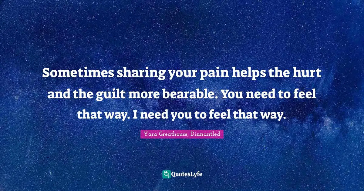 Sometimes sharing your pain helps the hurt and the guilt more bearable. You need to feel that way. I need you to feel that way.
