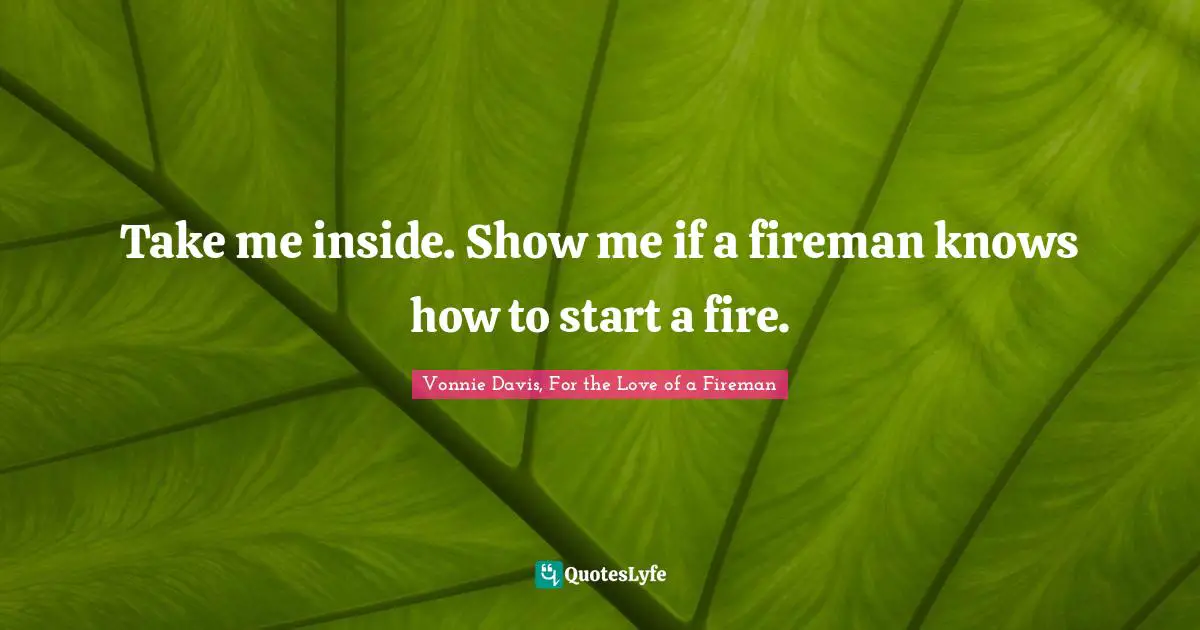 Take me inside. Show me if a fireman knows how to start a fire.