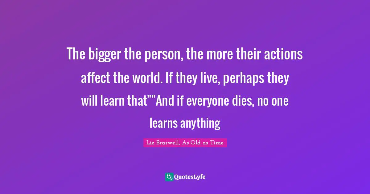 The bigger the person, the more their actions affect the world. If they live, perhaps they will learn that""And if everyone dies, no one learns anything