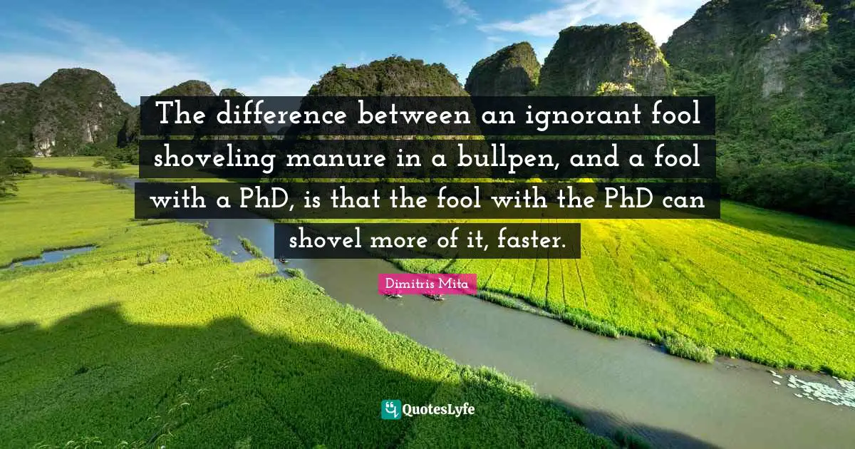 The difference between an ignorant fool shoveling manure in a bullpen, and a fool with a PhD, is that the fool with the PhD can shovel more of it, faster.