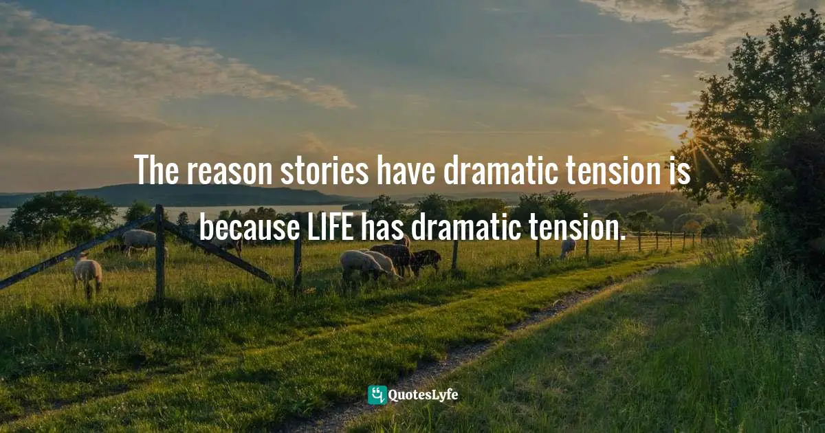 The reason stories have dramatic tension is because LIFE has dramatic tension.