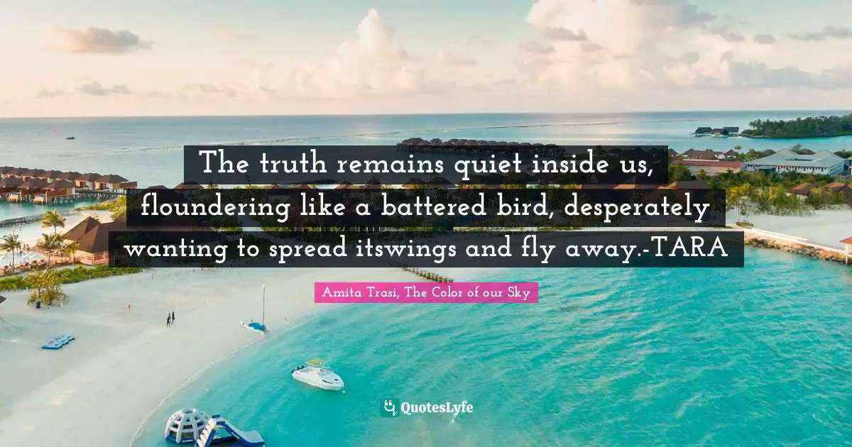 The truth remains quiet inside us, floundering like a battered bird, desperately wanting to spread itswings and fly away.-TARA