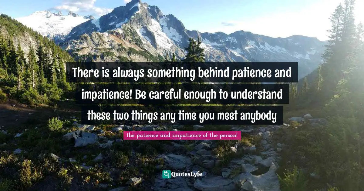There is always something behind patience and impatience! Be careful enough to understand these two things any time you meet anybody