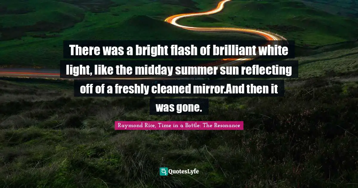 There was a bright flash of brilliant white light, like the midday summer sun reflecting off of a freshly cleaned mirror.And then it was gone.