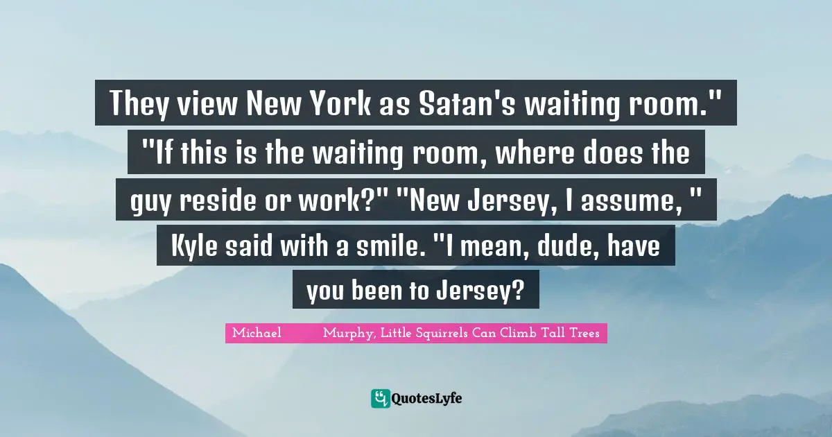 They view New York as Satan's waiting room." "If this is the waiting room, where does the guy reside or work?" "New Jersey, I assume, " Kyle said with a smile. "I mean, dude, have you been to Jersey?