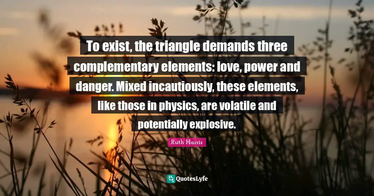 To exist, the triangle demands three complementary elements: love, power and danger. Mixed incautiously, these elements, like those in physics, are volatile and potentially explosive.