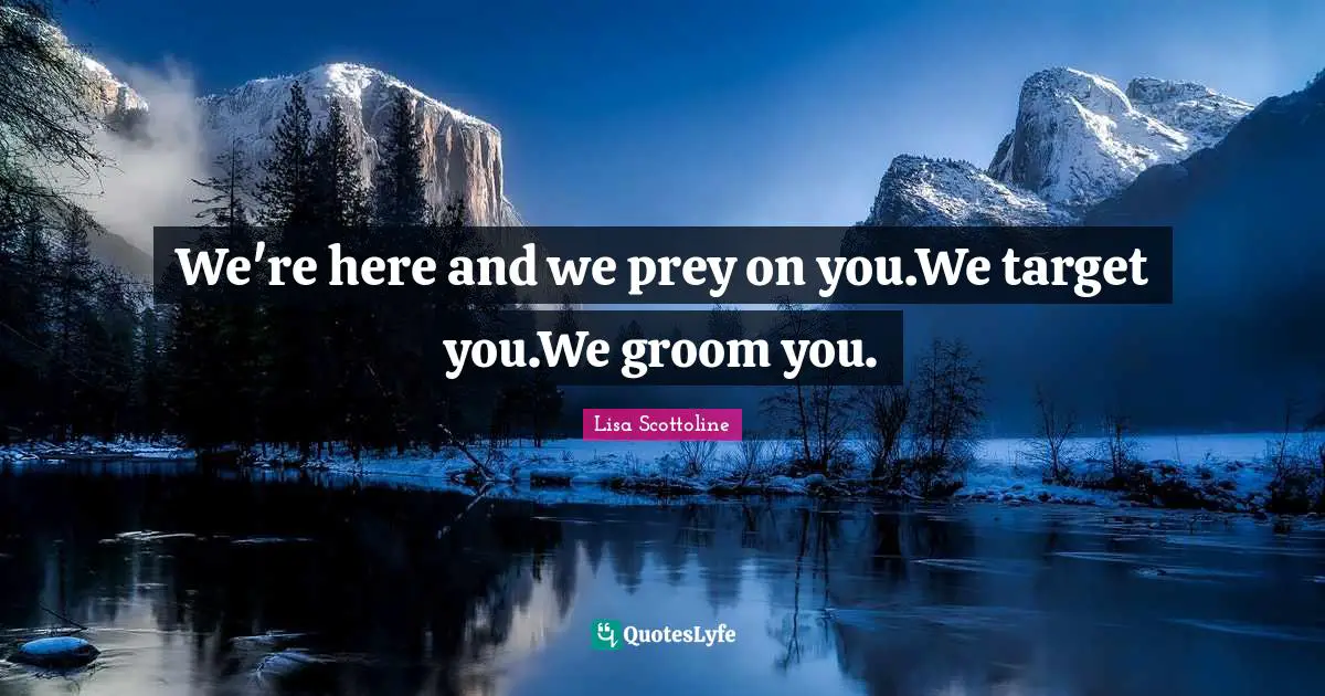 We're here and we prey on you.We target you.We groom you.