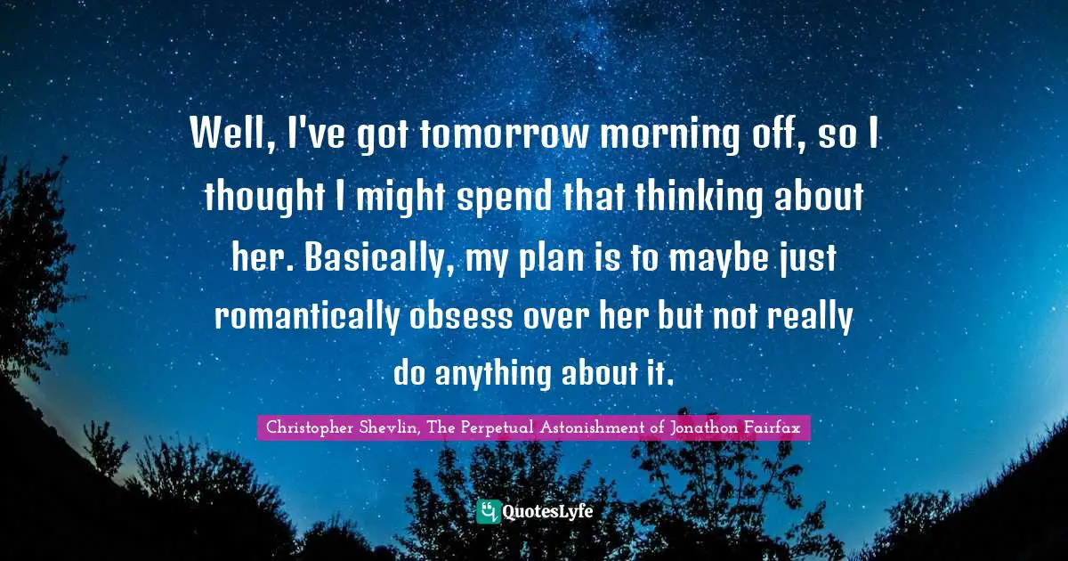 Well, I've got tomorrow morning off, so I thought I might spend that thinking about her. Basically, my plan is to maybe just romantically obsess over her but not really do anything about it.