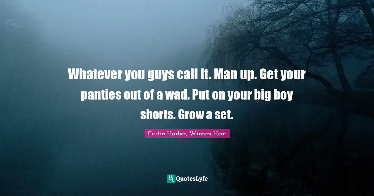 Whatever you guys call it. Man up. Get your panties out of a wad. Put on your big boy shorts. Grow a set.