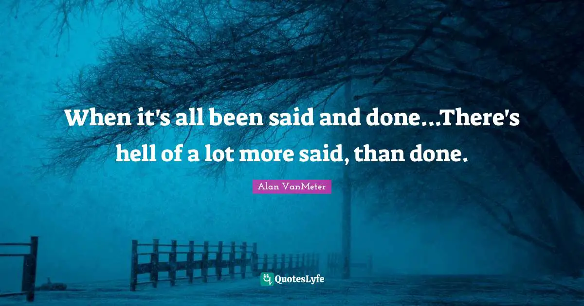 When it's all been said and done...There's hell of a lot more said, than done.