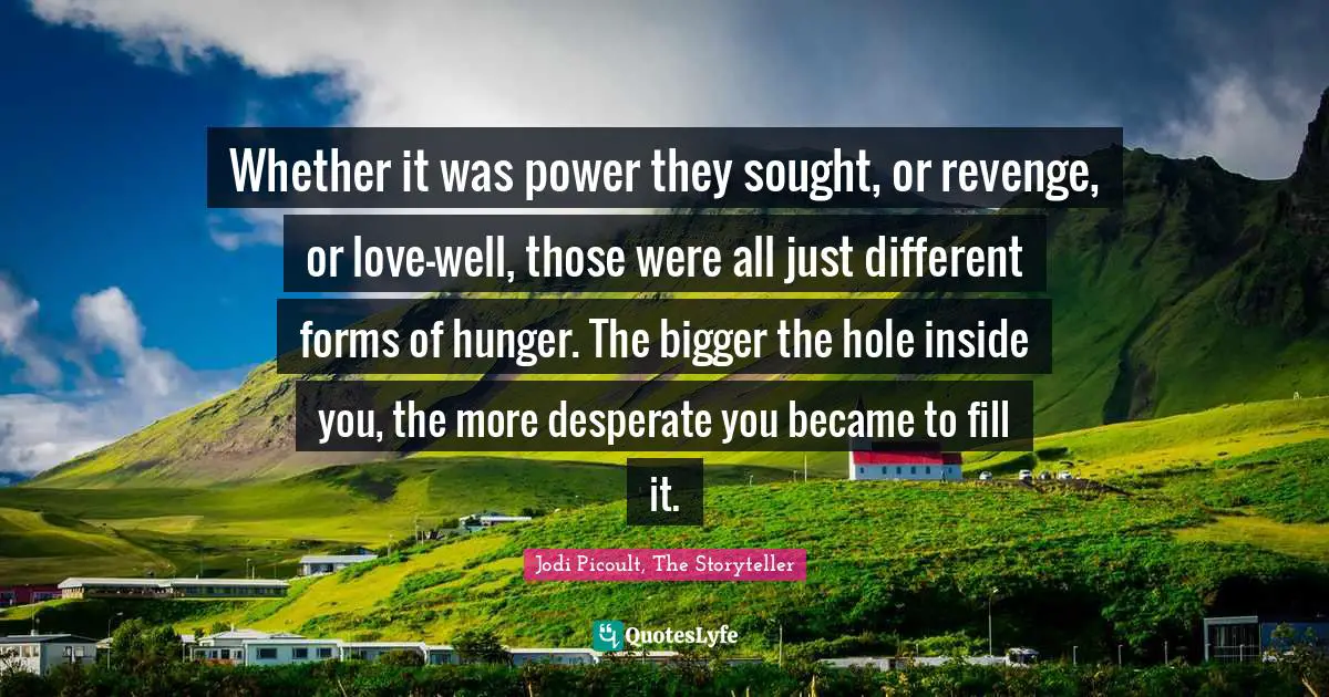 Whether it was power they sought, or revenge, or love-well, those were all just different forms of hunger. The bigger the hole inside you, the more desperate you became to fill it.