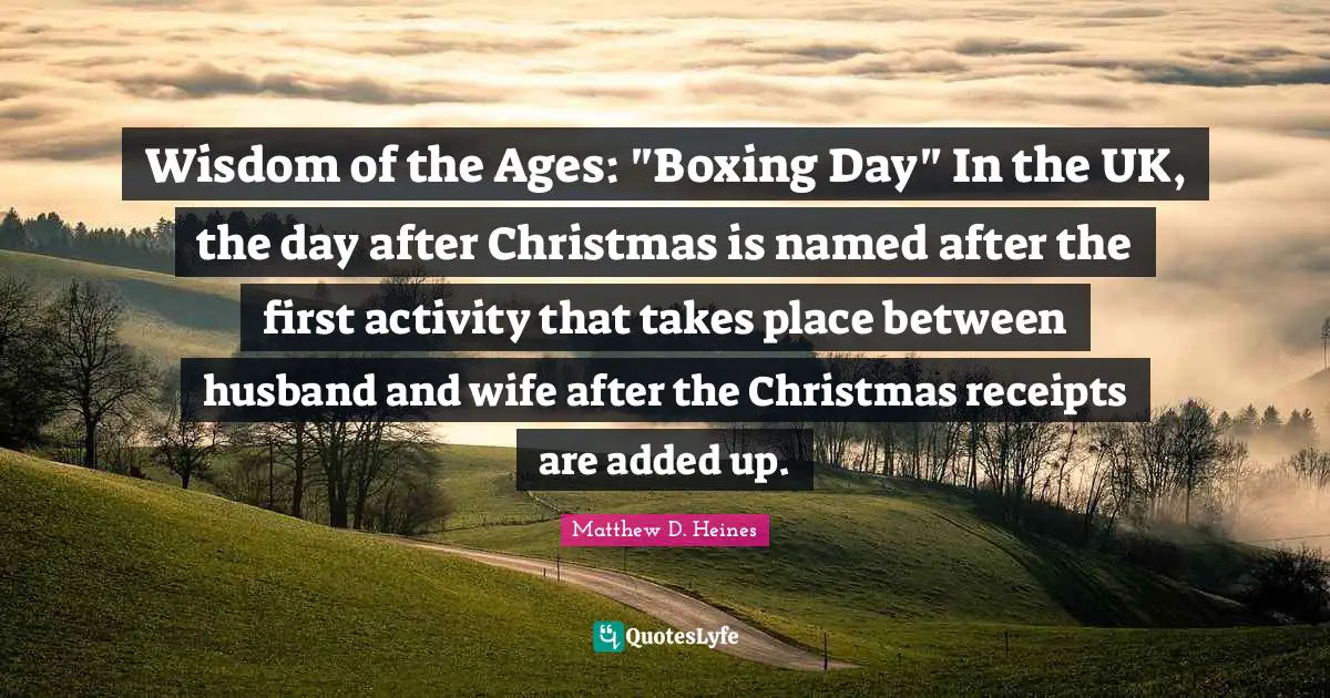 Wisdom of the Ages: "Boxing Day" In the UK, the day after Christmas is named after the first activity that takes place between husband and wife after the Christmas receipts are added up.