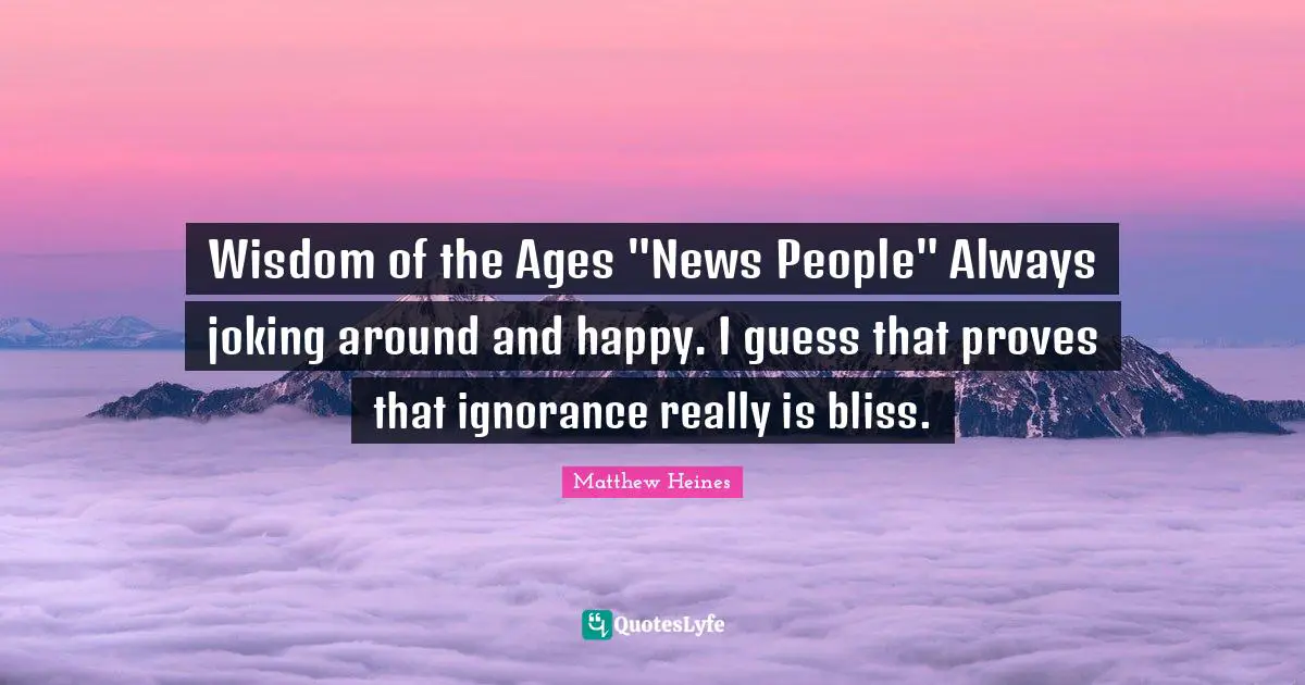 Wisdom of the Ages "News People" Always joking around and happy. I guess that proves that ignorance really is bliss.