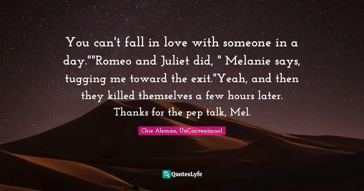You can't fall in love with someone in a day.""Romeo and Juliet did, " Melanie says, tugging me toward the exit."Yeah, and then they killed themselves a few hours later. Thanks for the pep talk, Mel.