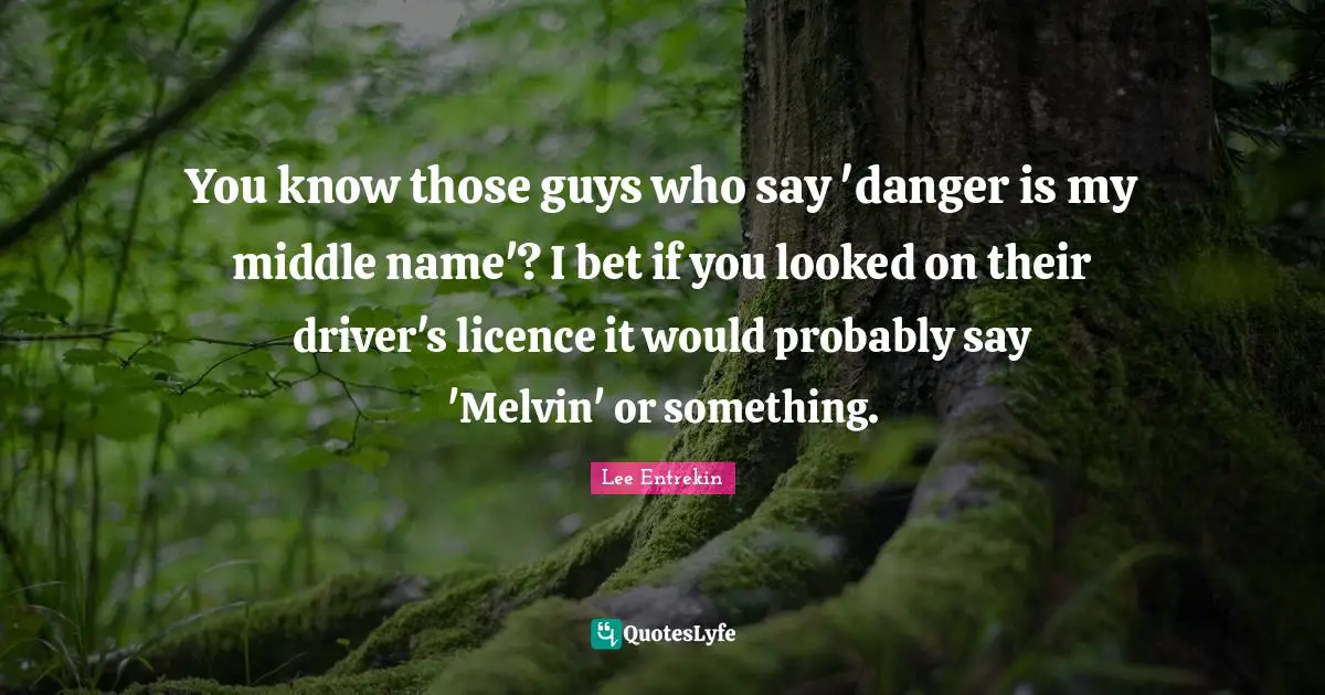 You know those guys who say 'danger is my middle name'? I bet if you looked on their driver's licence it would probably say 'Melvin' or something.