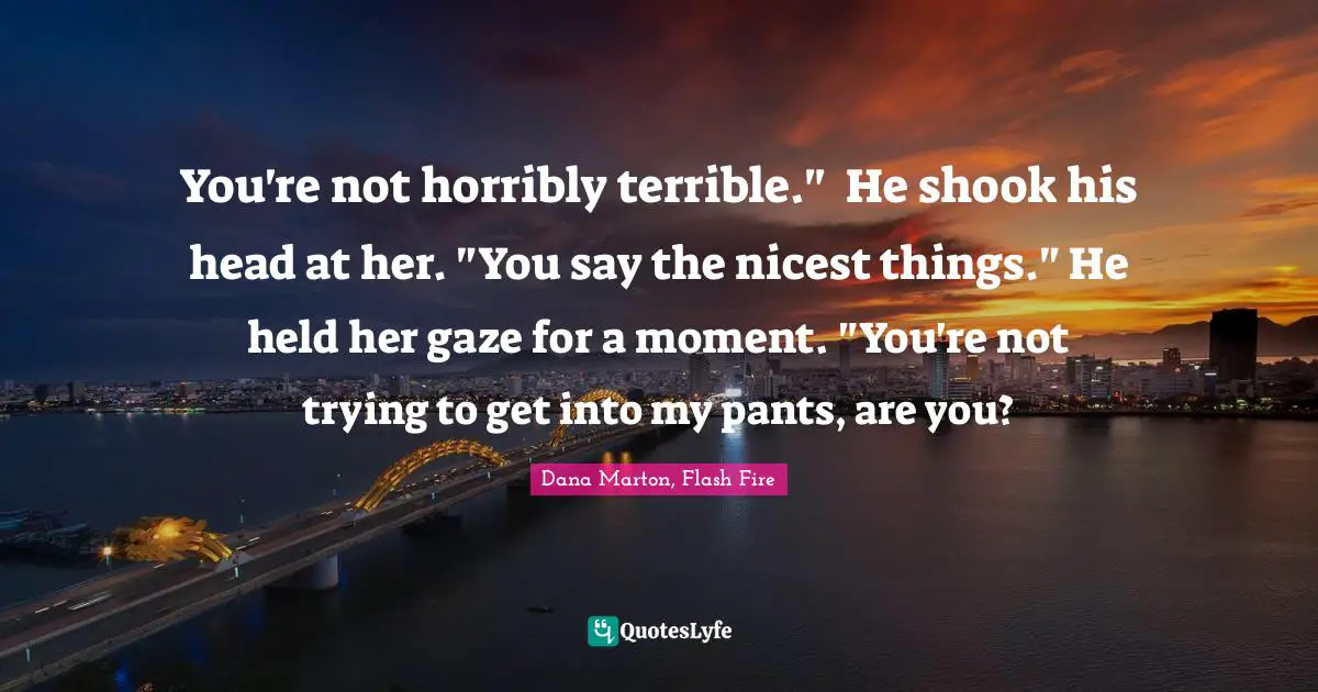 You're not horribly terrible."	He shook his head at her. "You say the nicest things." He held her gaze for a moment. "You're not trying to get into my pants, are you?