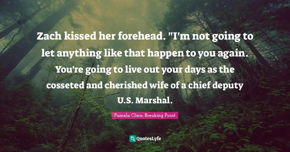 Zach kissed her forehead. "I'm not going to let anything like that happen to you again. You're going to live out your days as the cosseted and cherished wife of a chief deputy U.S. Marshal.